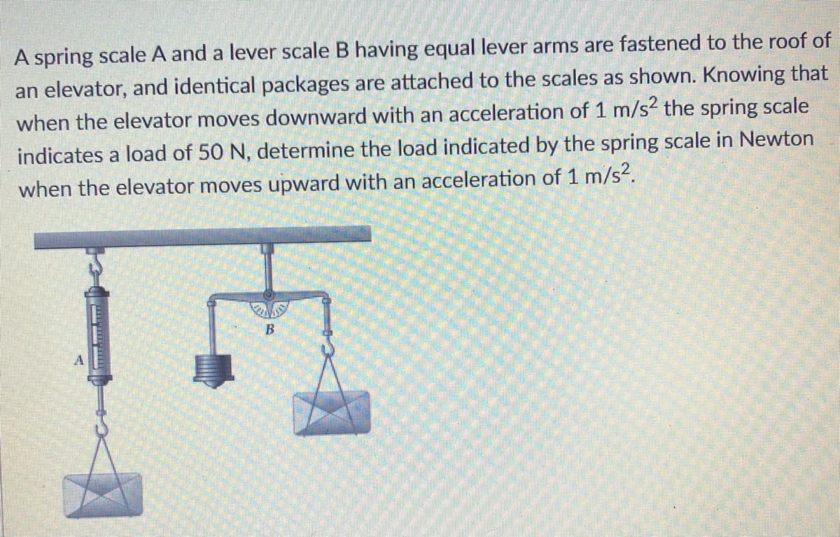 A spring scale A and a lever scale B having equal lever arms are fastened to the roof of
an elevator, and identical packages are attached to the scales as shown. Knowing that
when the elevator moves downward with an acceleration of 1 m/s? the spring scale
indicates a load of 50 N, determine the load indicated by the spring scale in Newton
when the elevator moves upward with an acceleration of 1 m/s?.
B
