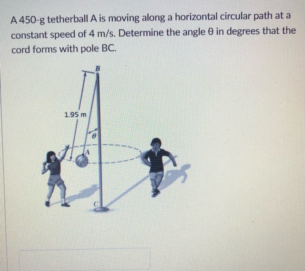 A 450-g tetherball A is moving along a horizontal circular path at a
constant speed of 4 m/s. Determine the angle 0 in degrees that the
cord forms with pole BC.
1.95 m
