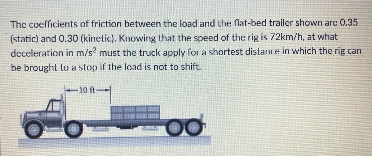 The coefficients of friction between the load and the flat-bed trailer shown are 0.35
(static) and 0.30 (kinetic). Knowing that the speed of the rig is 72km/h, at what
deceleration in m/s? must the truck apply for a shortest distance in which the rig can
be brought to a stop if the load is not to shift.
10 ft-
