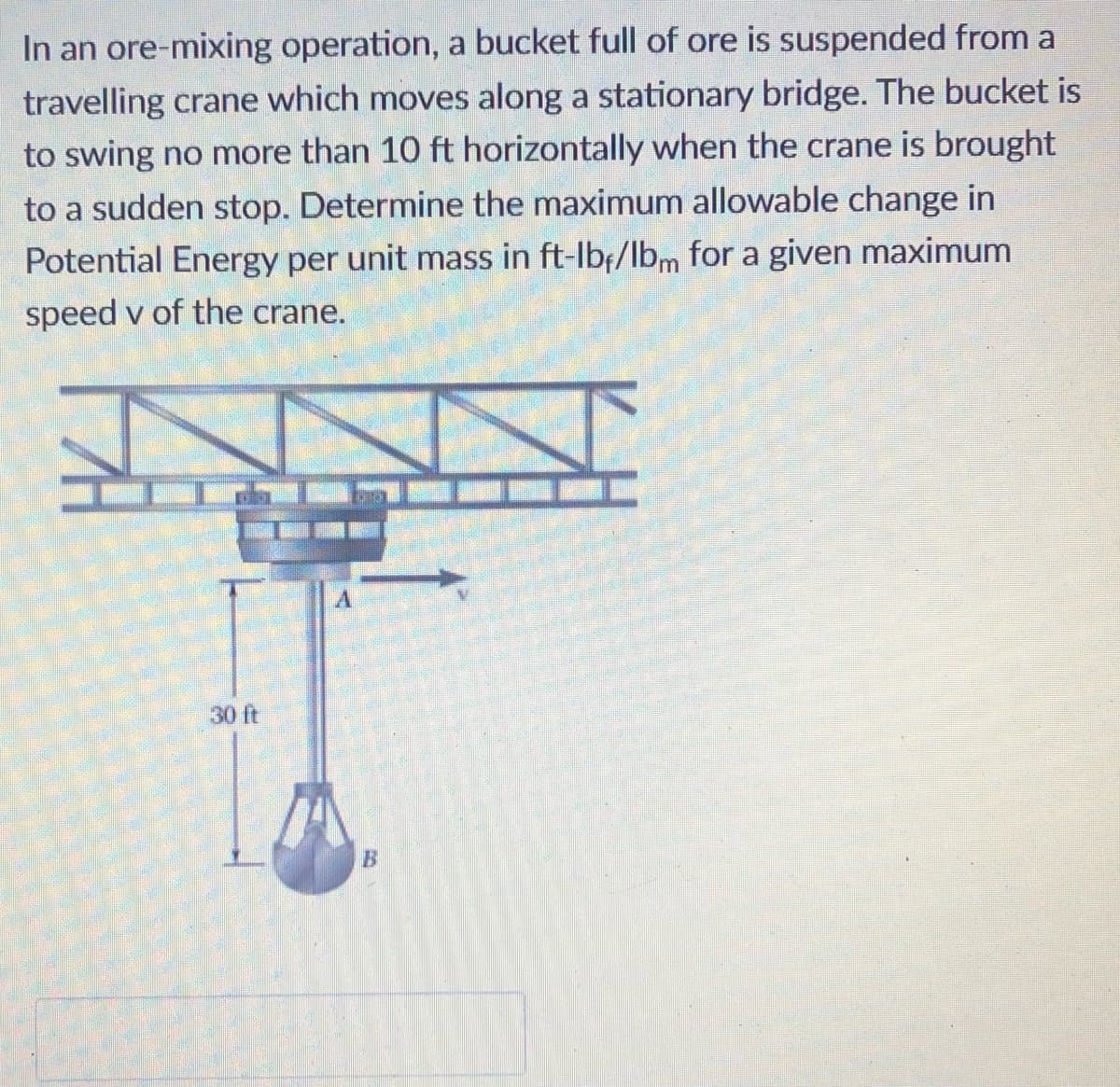 In an ore-mixing operation, a bucket full of ore is suspended from a
travelling crane which moves along a stationary bridge. The bucket is
to swing no more than 10 ft horizontally when the crane is brought
to a sudden stop. Determine the maximum allowable change in
Potential Energy per unit mass in ft-lbf/lbm for a given maximum
speed v of the crane.
30 ft
