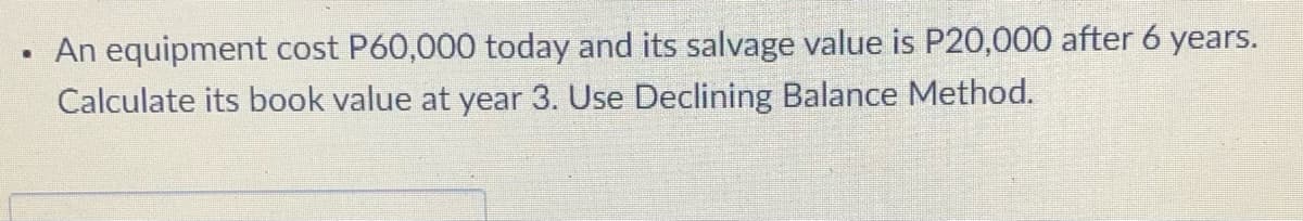 An equipment cost P60,000 today and its salvage value is P20,000 after 6 years.
Calculate its book value at year 3. Use Declining Balance Method.
