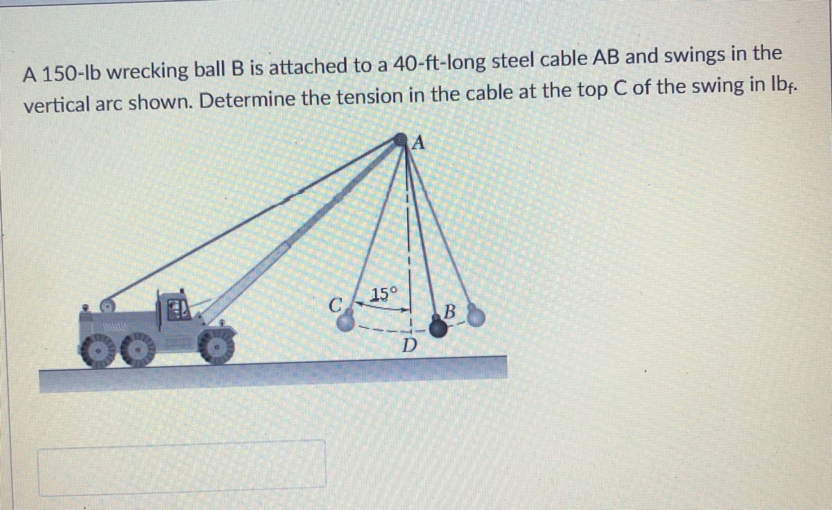 A 150-lb wrecking ball B is attached to a 40-ft-long steel cable AB and swings in the
vertical arc shown. Determine the tension in the cable at the top C of the swing in Ibf.
15°
B
D
