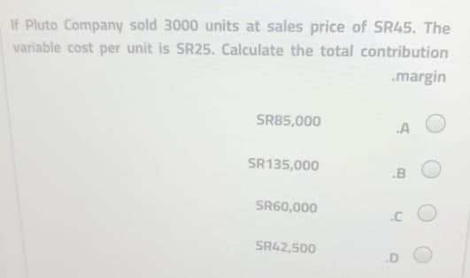 If Pluto Company sold 3000 units at sales price of SR45. The
variable cost per unit is SR25. Calculate the total contribution
.margin
SR85,000
.A
SR135,000
.B
SR60,000
.C
SR42,500
.D O
