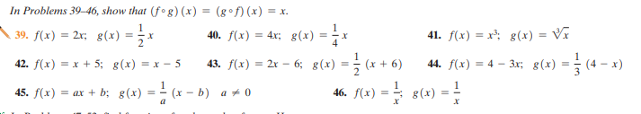 In Problems 39–46, show that (f ° g) (x) = (g° f) (x) = x.
%3D
39. f(x) = 2x; g(x) =
40. f(x)
= 4x; g(x) = i*
41. f(x) = x; g(x)
%3!
%3D
43. f(x) = 2x – 6; 8(x) = ; (x + 6)
46. fl+) = s(*) =
42. f(x) = x + 5; g(x) = x - 5
44. f(x) = 4 – 3x; g(x) = (4 - x)
%3D
45. f(x) = ax + b; g(x) = - (x - b) a + 0
%3D
a
