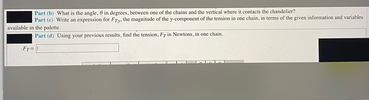 Part (b) What is the angle, 0 in degrees, between one of the chains and the vertical where it contacts the chandelier?
Part (c) Write an expression for FTy, the magnitude of the y-component of the tension in one chain, in terms of the given information and variables
available in the palette.
Part (d) Using your previous results, find the tension, FT in Newtons, in one chain.
FT=
