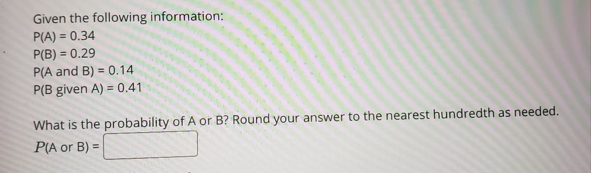 Given the following information:
P(A) = 0.34
P(B) = 0.29
P(A and B) = 0.14
P(B given A) = 0.41
What is the probability of A or B? Round your answer to the nearest hundredth as needed.
P(A or B) =
