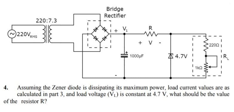 Bridge
Rectifier
220:7.3
R
0220V,
RMS
+ V -
220Ω
1000μF
本4.7V
R
1kQ
4.
Assuming the Zener diode is dissipating its maximum power, load current values are as
calculated in part 3, and load voltage (VL) is constant at 4.7 V, what should be the value
of the resistor R?
