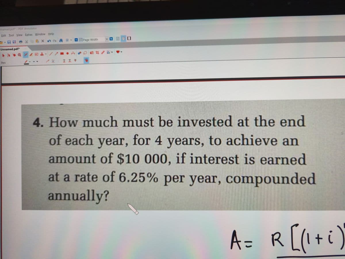 nnamed.pdf* - PDF Annotator
Edit Tool View Extras Window Help
X n2 A -
Page Width
-日知重头
Unnamed.pdf*
A IN
Pen
4. How much must be invested at the end
of each year, for 4 years, to achieve an
amount of $10 000, if interest is earned
at a rate of 6.25% per year, compounded
annually?
A= R[(I+i)
