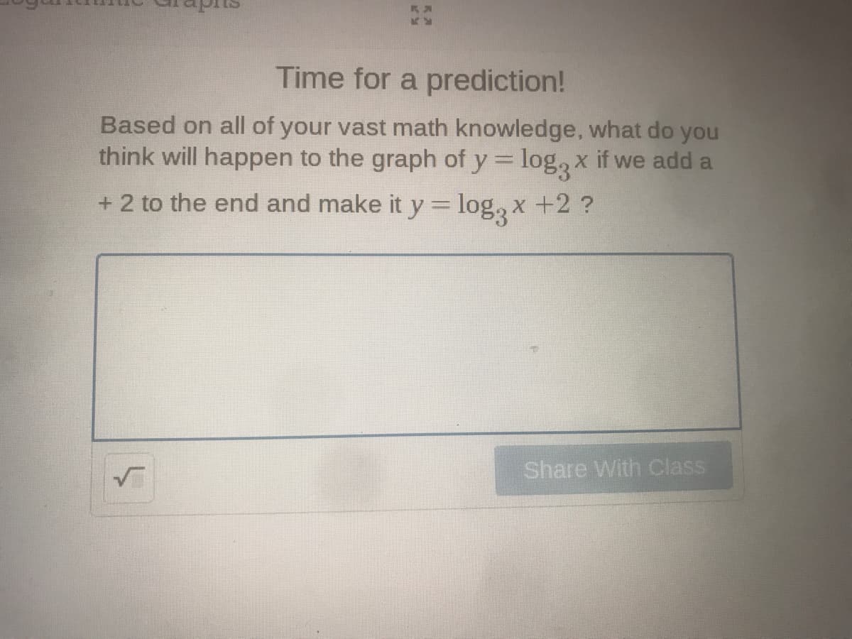 Time for a prediction!
Based on all of your vast math knowledge, what do you
think will happen to the graph of y = log, x if we add a
+ 2 to the end and make it y = log, x
+2 ?
Share With Class
