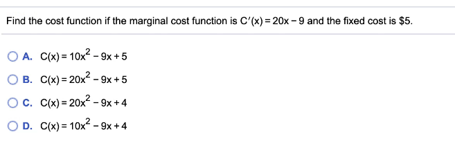 Find the cost function if the marginal cost function is C'(x) = 20x -9 and the fixed cost is $5.
O A. C(x) = 10x² - 9x + 5
O B. C(x) = 20x² - 9x + 5
Oc. C(x) = 20x2 - 9x +4
O D. C(x) = 10x² - 9x +4
