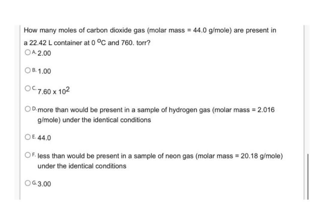 How many moles of carbon dioxide gas (molar mass = 44.0 g/mole) are present in
a 22.42 L container at 0 °C and 760. torr?
OA. 2.00
OB. 1.00
OC7.60 x 102
OD.more than would be present in a sample of hydrogen gas (molar mass = 2.016
g/mole) under the identical conditions
O E. 44.0
OF. less than would be present in a sample of neon gas (molar mass 20.18 g/mole)
under the identical conditions
OG.3.00
