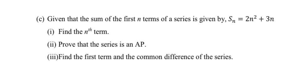 (c) Given that the sum of the first n terms of a series is given by, Sn = 2n² + 3n
(i) Find the n™ term.
(ii) Prove that the series is an AP.
(iii)Find the first term and the common difference of the series.
