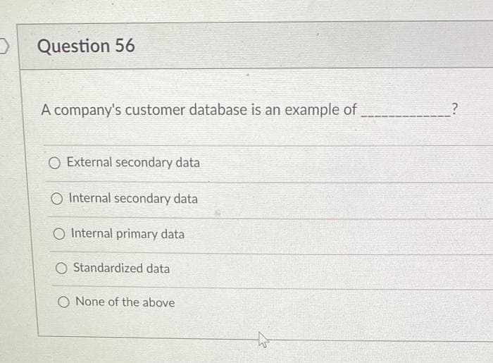 D Question 56
A company's customer database is an example of
O External secondary data
O Internal secondary data
O Internal primary data
O Standardized data
O None of the above
