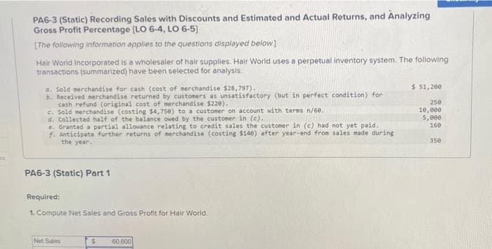 PA6-3 (Static) Recording Sales with Discounts and Estimated and Actual Returns, and Analyzing
Gross Profit Percentage [LO 6-4, LO 6-5)
(The following information applies to the questions displayed below)
Hair World Incorporated is a wholesaler of hair supplies. Hair World uses a perpetual inventory system. The following
transactions (summarized) have been selected for analysis:
$ 51,200
a. Sold merchandise for cash (cost of merchandise $28,797).
b. Received merchandise returned by customers as unsatisfactory (but in perfect condition) for
cash refund (original cost of merchandise $220).
e. Sold merchandise (costing $4,750) to a customer on account with terms n/60.
d. Collected half of the balance owed by the customer in (c).
e. Granted a partial allowance relating to credit sales the customer in (c) had not yet paid.
f. Anticipate further returns of merchandise (costing $140) after year-end from sales made during
the year.
250
10,e00
5,000
160
350
PA6-3 (Static) Part 1
Required:
1. Compute Net Sales and Gross Profit for Hair World.
Net Sales
60,600
