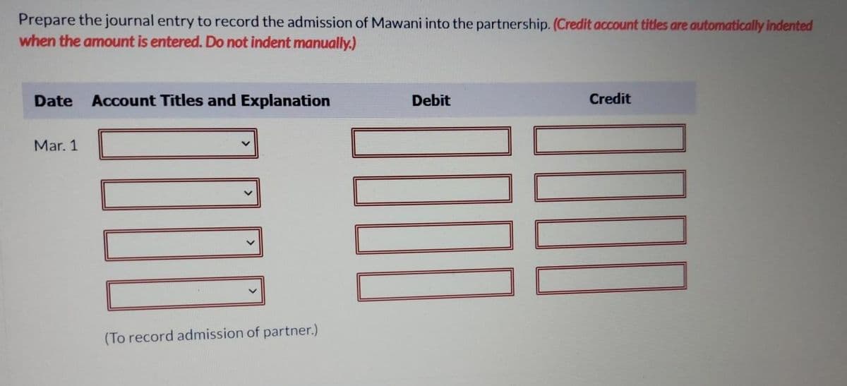 Prepare the journal entry to record the admission of Mawani into the partnership. (Credit account titles are automatically indented
when the amount is entered. Do not indent manually.)
Date
Account Titles and Explanation
Debit
Credit
Mar. 1
(To record admission of partner.)
