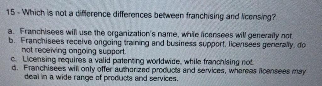 15- Which is not a difference differences between franchising and licensing?
a. Franchisees will use the organization's name, while licensees will generally not.
b. Franchisees receive ongoing training and business support, licensees generally, do
not receiving ongoing support.
C. Licensing requires a valid patenting worldwide, while franchising not.
d. Franchisees will only offer authorized products and services, whereas licensees may
deal in a wide range of products and services.
