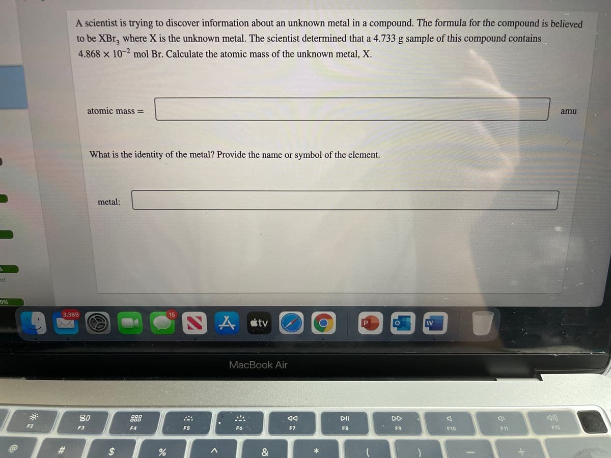 A scientist is trying to discover information about an unknown metal in a compound. The formula for the compound is believed
to be XBr, where X is the unknown metal. The scientist determined that a 4.733 g sample of this compound contains
4.868 x 10-2 mol Br. Calculate the atomic mass of the unknown metal, X.
atomic mass =
amu
What is the identity of the metal? Provide the name or symbol of the element.
metal:
ect
0%
3,389
15
W
MacBook Air
80
000
000
DD
F2
F3
F4
F5
F6
F7
F8
F9
F10
F11
F12
&
*
%24
%23
