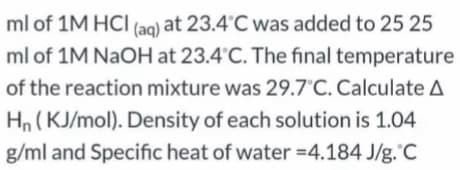 (aq) at 23.4°C was added to 25 25
ml of 1M NAOH at 23.4°C. The final temperature
ml of 1M HCI
of the reaction mixture was 29.7°C. Calculate A
Hn (KJ/mol). Density of each solution is 1.04
g/ml and Specific heat of water =4.184 J/g.'C

