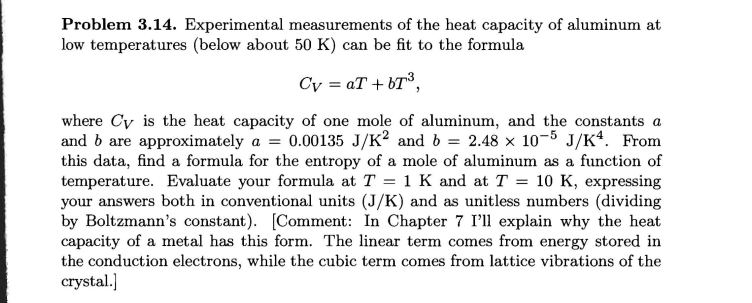 Problem 3.14. Experimental measurements of the heat capacity of aluminum at
low temperatures (below about 50 K) can be fit to the formula
Cv=aT+bT³,
where Cy is the heat capacity of one mole of aluminum, and the constants a
and b are approximately a = 0.00135 J/K² and b = 2.48 × 10-5 J/K4. From
this data, find a formula for the entropy of a mole of aluminum as a function of
temperature. Evaluate your formula at T = 1 K and at T = 10 K, expressing
your answers both in conventional units (J/K) and as unitless numbers (dividing
by Boltzmann's constant). [Comment: In Chapter 7 I'll explain why the heat
capacity of a metal has this form. The linear term comes from energy stored in
the conduction electrons, while the cubic term comes from lattice vibrations of the
crystal.]