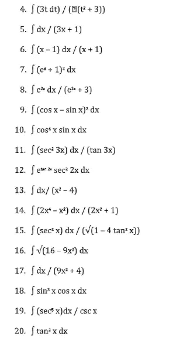 4. J (3t dt) / ((t² + 3))
5. Jdx/ (3x + 1)
6. f(x-1) dx/(x+1)
7. f (ex + 1)² dx
8. fex dx/(ex + 3)
9. f (cos x-sin x)² dx
10. f cost x sin x dx
11. (sec² 3x) dx / (tan 3x)
12.
etan 2x sec² 2x dx
13. dx/(x²-4)
14.
(2x-x²) dx/ (2x² + 1)
15.
(sec² x) dx/ (√(1 − 4 tan² x))
16.
√(16-9x²) dx
17.
dx/ (9x² + 4)
18.
sin³ x cos x dx
19. (secs x)dx/csc x
20. Stan² x dx