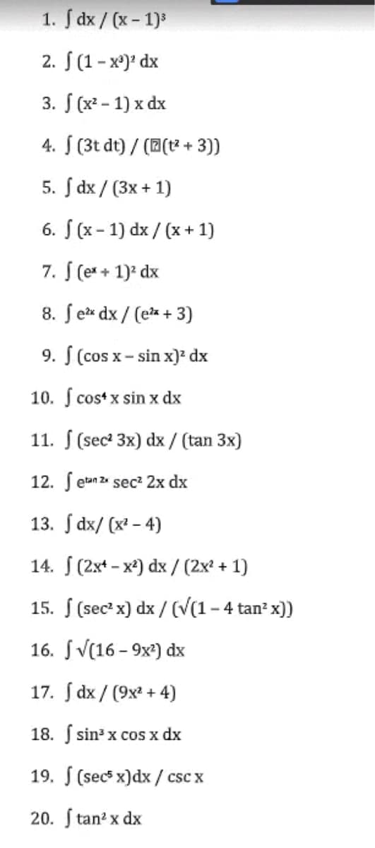 1. dx/(x - 1)³
2. (1-x²)² dx
3. f (x² - 1) x dx
4. (3t dt)/((t² + 3))
5. [ dx/ (3x + 1)
S
6.
(x-1) dx/(x + 1)
7. f (ex + 1)² dx
8. fe²x dx/ (e²x + 3)
9. f (cos x-sin x)² dx
10. f cos x sin x dx
11. (sec² 3x) dx / (tan 3x)
12. etan 2x sec² 2x dx
13.
dx/(x²-4)
14. (2x¹-x²) dx / (2x² + 1)
15. f (sec² x) dx/ (√(1-4 tan² x))
16.
√(16-9x²) dx
17.
dx/ (9x² + 4)
18.
sin³ x cos x dx
19. (secs x) dx/csc x
20. Stan²x dx