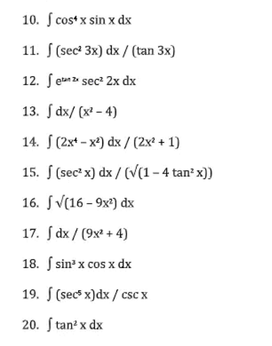 10. f cos*x sin x dx
11.
(sec² 3x) dx / (tan 3x)
12.
etan 2x sec² 2x dx
13. Jdx/(x²-4)
14. (2x+-x²) dx / (2x² + 1)
15.
(sec² x) dx / (√(1-4 tan² x))
16.
J√(16-9x²) dx
17. dx/ (9x² + 4)
18. f sin³ x cos x dx
19. (sec5 x) dx/csc x
20. f tan² x dx