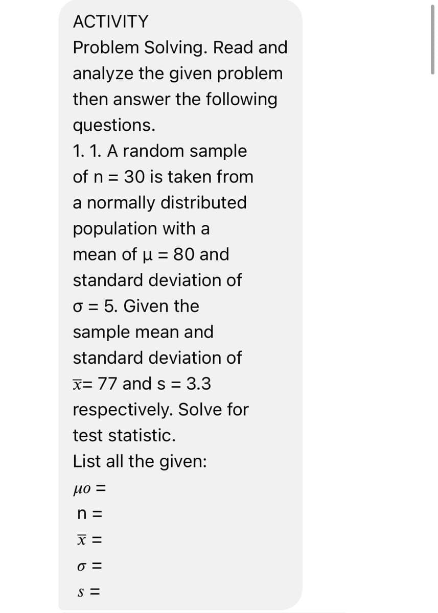 ACTIVITY
Problem Solving. Read and
analyze the given problem
then answer the following
questions.
1.1. A random sample
of n = 30 is taken from
a normally distributed
population with a
mean of μ = 80 and
standard deviation of
o 5. Given the
=
sample mean and
standard deviation of
x= 77 and s= 3.3
respectively. Solve for
test statistic.
List all the given:
мо =
n =
X =
o=
S =