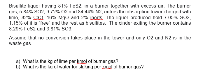 Bisulfite liquor having 81% FeS2, in a burner together with excess air. The burner
gas, 5.84% SO2, 9.72% O2 and 84.44% N2, enters the absorption tower charged with
lime, 82% CaQ. 16% MgO and 2% inerts. The liquor produced hold 7.05% SO2,
1.15% of it is "free" and the rest as bisulfites. The cinder exiting the burner contains
8.29% FeS2 and 3.81% SO3.
Assume that no conversion takes place in the tower and only O2 and N2 is in the
waste gas.
a) What is the kg of lime per kmol of burner gas?
b) What is the kg of water for slaking per kmol of burner gas?