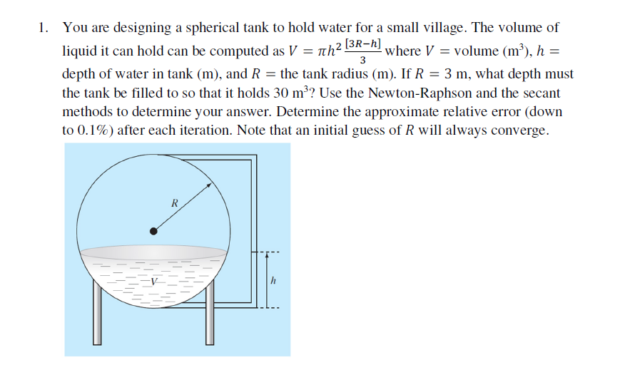 1. You are designing a spherical tank to hold water for a small village. The volume of
liquid it can hold can be computed as V = nh² 13R-h)
- where V = volume (m³), h =
3
depth of water in tank (m), and R = the tank radius (m). If R = 3 m, what depth must
the tank be filled to so that it holds 30 m³? Use the Newton-Raphson and the secant
methods to determine your answer. Determine the approximate relative error (down
to 0.1%) after each iteration. Note that an initial guess of R will always converge.
R
h
