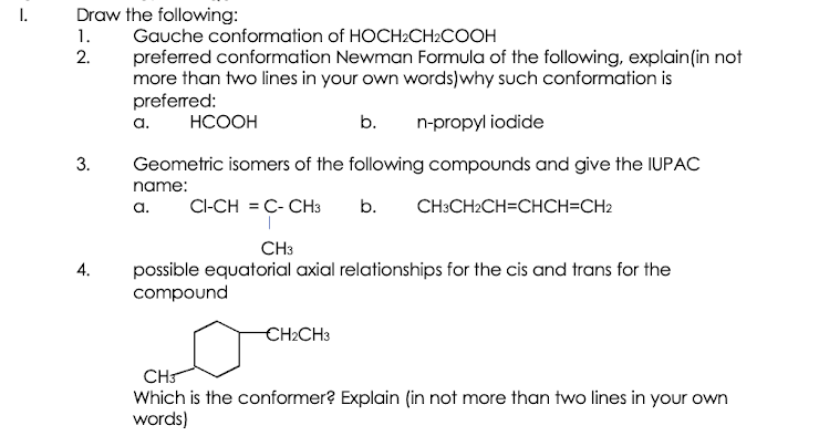 I.
Draw the following:
1.
Gauche conformation of HOCH2CH2COOH
2.
preferred conformation Newman Formula of the following, explain(in not
more than two lines in your own words)why such conformation is
preferred:
a.
НСООН
b.
n-propyl iodide
Geometric isomers of the following compounds and give the IUPAC
name:
a.
CI-CH = C- CH3
b.
CH:CH2CH=CHCH=CH2
CH3
possible equatorial axial relationships for the cis and trans for the
compound
4.
CH2CH3
CH
Which is the conformer? Explain (in not more than two lines in your own
words)
3.
