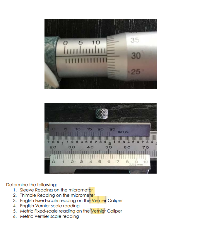 05 10
35
30
IIIIIIIIIII
25
10 15 20
25
.001 in.
1 2
2345
20
30
40
50
60
70
2 3
4
5 6 7 8
10
0.02 mm
Determine the following:
1. Sleeve Reading on the micrometer
2. Thimble Reading on the micrometer
3. English Fixed-scale reading on the Vernier Caliper
4. English Vernier scale reading
5. Metric Fixed-scale reading on the Vernier Caliper
6. Metric Vernier scale reading
