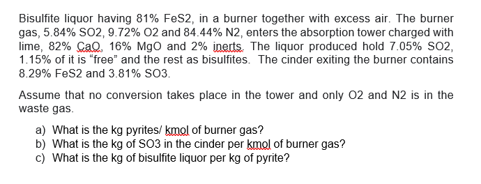 Bisulfite liquor having 81% FeS2, in a burner together with excess air. The burner
gas, 5.84% SO2, 9.72% O2 and 84.44% N2, enters the absorption tower charged with
lime, 82% CaQ. 16% MgO and 2% inerts. The liquor produced hold 7.05% SO2,
1.15% of it is "free" and the rest as bisulfites. The cinder exiting the burner contains
8.29% FeS2 and 3.81% SO3.
Assume that no conversion takes place in the tower and only O2 and N2 is in the
waste gas.
a) What is the kg pyrites/kmol of burner gas?
b) What is the kg of SO3 in the cinder per kmol of burner gas?
c) What is the kg of bisulfite liquor per kg of pyrite?