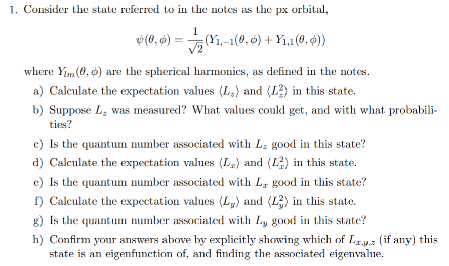 1. Consider the state referred to in the notes as the px orbital,
1
v (0, ¢) = (Y1,-1(0, 6) + Y1,1 (0, ¢))
V2
where Yım (0, ¢) are the spherical harmonics, as defined in the notes.
a) Calculate the expectation values (L2) and (L²) in this state.
b) Suppose L, was measured? What values could get, and with what probabili-
ties?
c) Is the quantum number associated with Lz good in this state?
d) Calculate the expectation values (Lª) and (L²) in this state.
e) Is the quantum number associated with L, good in this state?
f) Calculate the expectation values (L,) and (L²) in this state.
g) Is the quantum number associated with Ly good in this state?
h) Confirm your answers above by explicitly showing which of Lx,y,z (if any) this
state is an eigenfunction of, and finding the associated eigenvalue.
