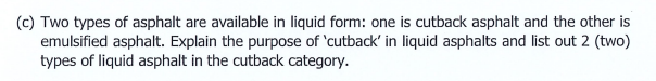 (c) Two types of asphalt are available in liquid form: one is cutback asphalt and the other is
emulsified asphalt. Explain the purpose of 'cutback' in liquid asphalts and list out 2 (two)
types of liquid asphalt in the cutback category.
