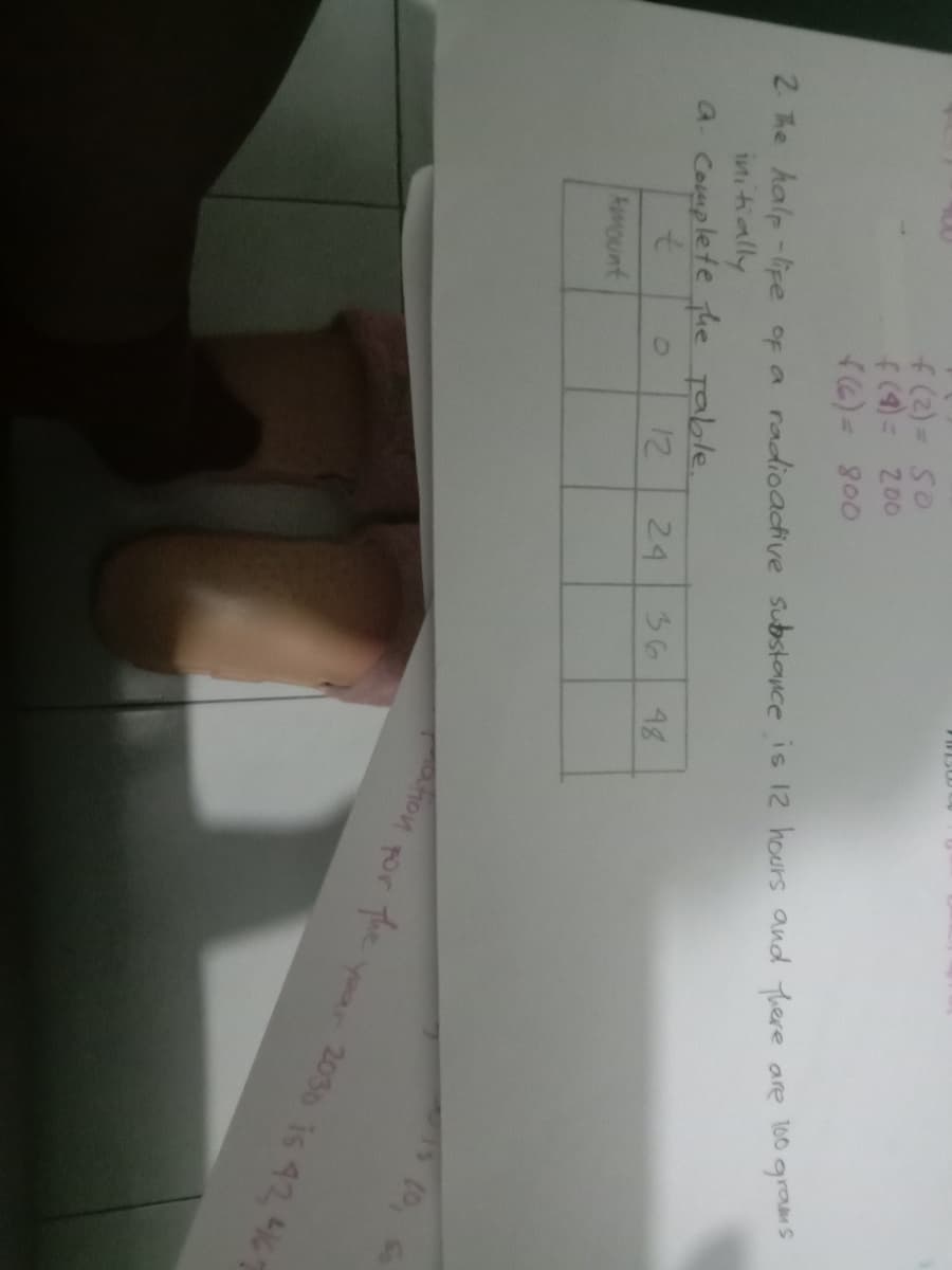 f(2) = 50
f(4)=
200
2. The halp-lipe of a radioactive Substance is 12 hours and there are 100 grams
intitially
a. Complete he Table.
12
24
36
48
AuMOunt
hon por The
to
yoar 2030 is 42 467
