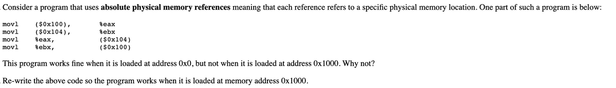 Consider a program that uses absolute physical memory references meaning that each reference refers to a specific physical memory location. One part of such a program is below:
( $0x100),
( $0x104),
%eax,
movl
%eax
movl
%ebx
($0x104)
($0x100)
movl
movl
%ebx,
This program works fine when it is loaded at address 0x0, but not when it is loaded at address 0x1000. Why not?
Re-write the above code so the program works when it is loaded at memory address 0x1000.
