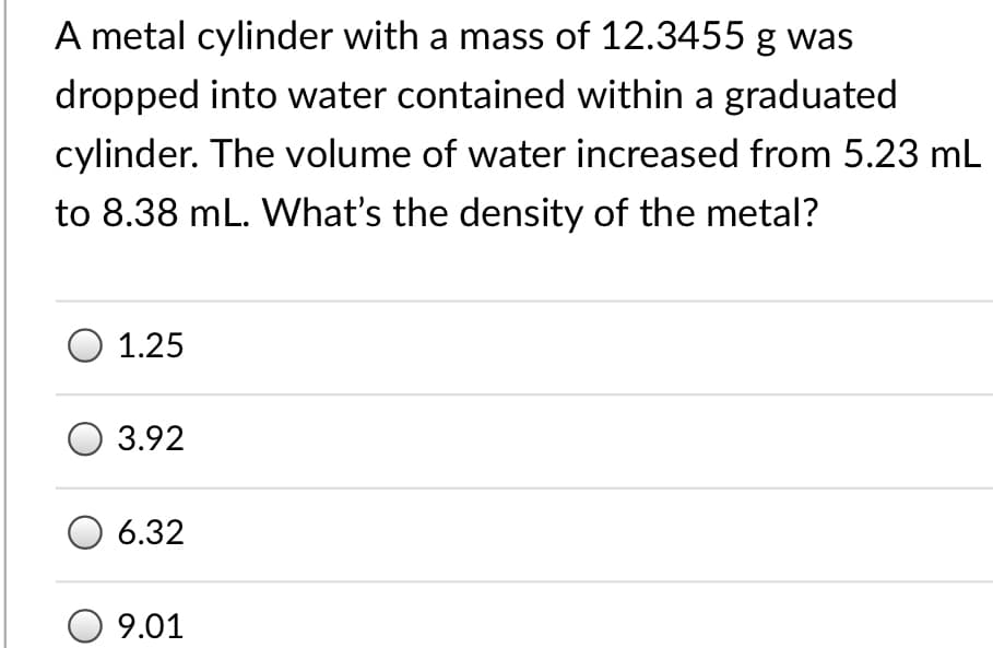 A metal cylinder with a mass of 12.3455 g was
dropped into water contained within a graduated
cylinder. The volume of water increased from 5.23 mL
to 8.38 mL. What's the density of the metal?
O 1.25
3.92
6.32
9.01
