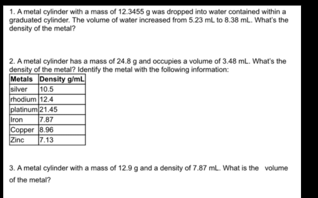 1. A metal cylinder with a mass of 12.3455 g was dropped into water contained within a
graduated cylinder. The volume of water increased from 5.23 mL to 8.38 mL. What's the
density of the metal?
2. A metal cylinder has a mass of 24.8 g and occupies a volume of 3.48 mL. What's the
density of the metal? Identify the metal with the following information:
Metals Density g/mL
silver
rhodium 12.4
platinum 21.45
|10.5
Iron
7.87
Copper 8.96
Zinc
|7.13
3. A metal cylinder with a mass of 12.9 g and a density of 7.87 mL. What is the volume
of the metal?
