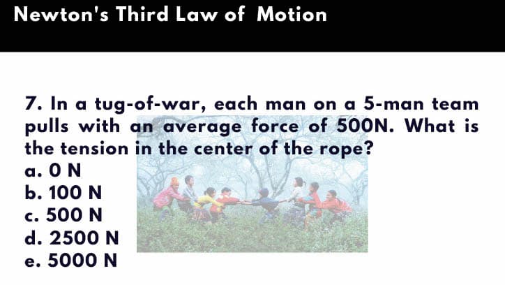 Newton's Third Law of Motion
7. In a tug-of-war, each man on a 5-man team
pulls with an average force of 5OON. What is
the tension in the center of the rope?
a. O N
b. 100 N
c. 500 N
d. 2500 N
e. 5000 N
