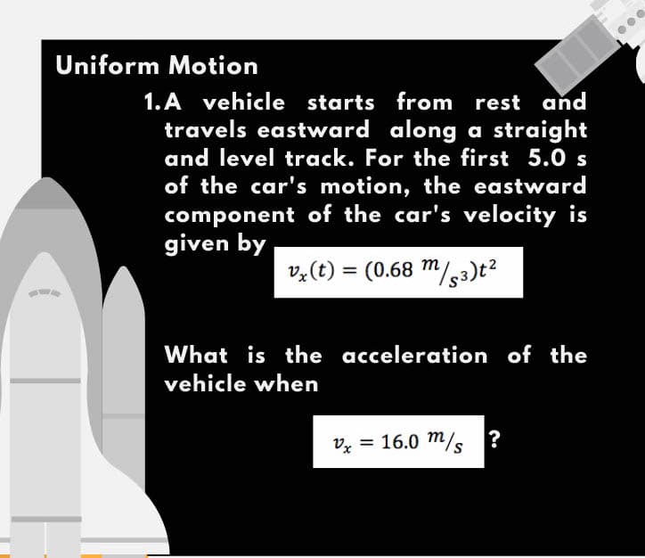 Uniform Motion
1.A vehicle starts from
rest and
travels eastward along a straight
and level track. For the first 5.0 s
of the car's motion, the eastward
component of the car's velocity is
given by
vz(t) = (0.68 m/s3)t?
%3D
What is the acceleration of the
vehicle when
Vx = 16.0 m/s
?

