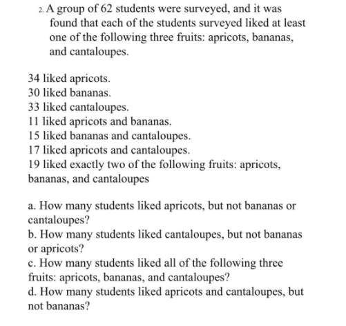2. A group of 62 students were surveyed, and it was
found that each of the students surveyed liked at least
one of the following three fruits: apricots, bananas,
and cantaloupes.
34 liked apricots.
30 liked bananas.
33 liked cantaloupes.
11 liked apricots and bananas.
15 liked bananas and cantaloupes.
17 liked apricots and cantaloupes.
19 liked exactly two of the following fruits: apricots,
bananas, and cantaloupes
a. How many students liked apricots, but not bananas or
cantaloupes?
b. How many students liked cantaloupes, but not bananas
or apricots?
c. How many students liked all of the following three
fruits: apricots, bananas, and cantaloupes?
d. How many students liked apricots and cantaloupes, but
not bananas?
