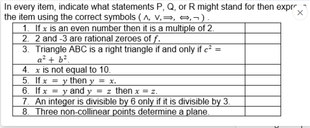 In every item, indicate what statements P, Q, or R might stand for then expr
the item using the correct symbols ( ^, v,=, →, ¬ ).
1. If x is an even number then it is a multiple of 2.
2. 2 and -3 are rational zeroes of f.
3. Triangle ABC is a right triangle if and only if c² =
a² + b².
4. x is not equal to 10.
5. If x = y then y = x.
6. If x = y and y = z then x = z.
7. An integer is divisible by 6 only if it is divisible by 3.
8. Three non-collinear points determine a plane.
