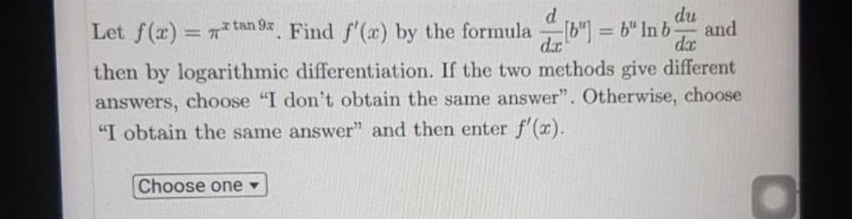 du
and
Let f(x) = 7tan 9x Find f'(x) by the formula b") = 6" In b-
dx
%3D
%3D
dx
then by logarithmic differentiation. If the two methods give different
answers, choose "I don't obtain the same answer". Otherwise, choose
"I obtain the same answer" and then enter f'(x).
Choose one ▼
