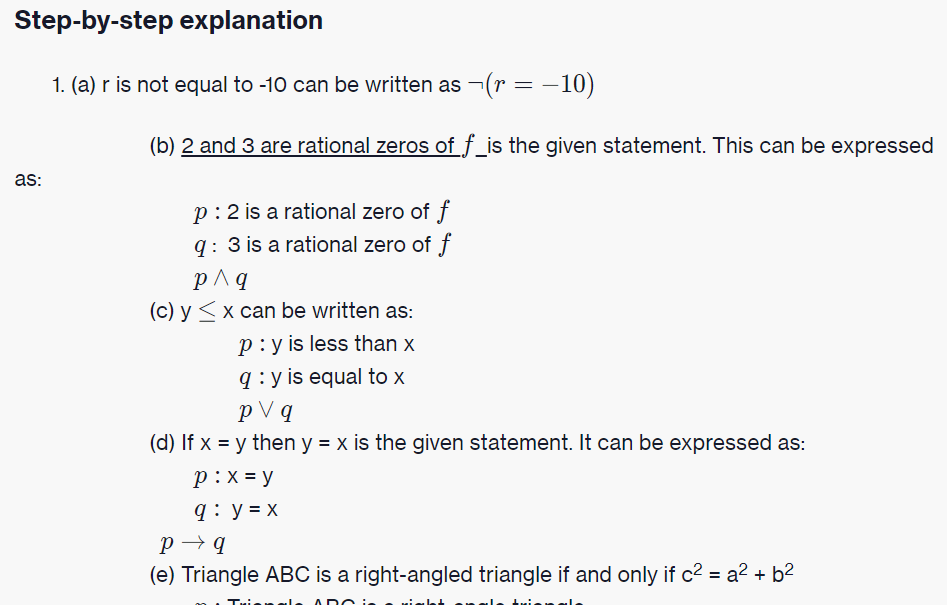 Step-by-step explanation
1. (a) r is not equal to -10 can be written as -(r = -10)
(b) 2 and 3 are rational zeros of f_is the given statement. This can be expressed
as:
p:2 is a rational zero of f
q: 3 is a rational zero of f
p^q
(c) y <x can be written as:
p:y is less than x
q : y is equal to x
p V q
(d) If x = y then y = x is the given statement. It can be expressed as:
p:x = y
q: y = x
p → q
(e) Triangle ABC is a right-angled triangle if and only if c2 = a2 + b2

