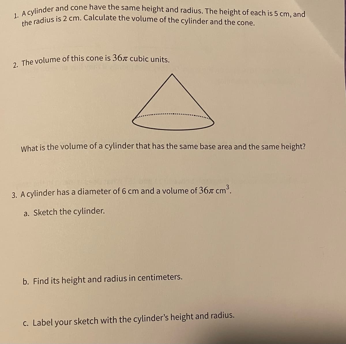 2. The volume of this cone is 367 cubic units.
1. A cylinder and cone have the same height and radius. The height of each is 5 cm, and
the radius is 2 cm. Calculate the volume of the cylinder and the cone.
What is the volume of a cylinder that has the same base area and the same height?
3. A cylinder has a diameter of 6 cm and a volume of 367 cm3.
a. Sketch the cylinder.
b. Find its height and radius in centimeters.
c. Label your sketch with the cylinder's height and radius.
