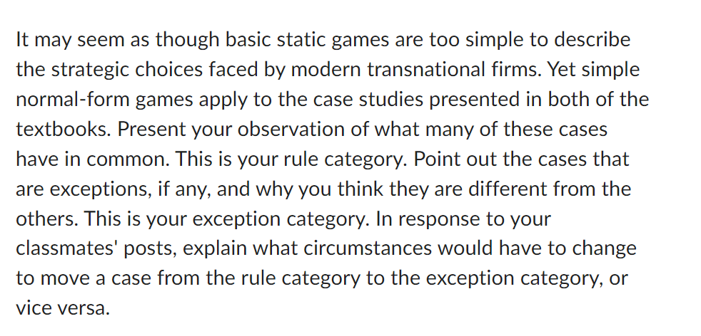 It may seem as though basic static games are too simple to describe
the strategic choices faced by modern transnational firms. Yet simple
normal-form games apply to the case studies presented in both of the
textbooks. Present your observation of what many of these cases
have in common. This is your rule category. Point out the cases that
are exceptions, if any, and why you think they are different from the
others. This is your exception category. In response to your
classmates' posts, explain what circumstances would have to change
to move a case from the rule category to the exception category, or
vice versa.