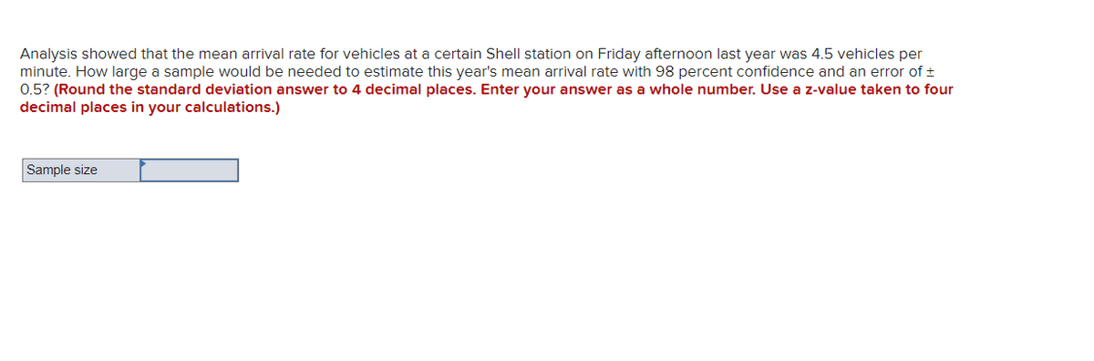 Analysis showed that the mean arrival rate for vehicles at a certain Shell station on Friday afternoon last year was 4.5 vehicles per
minute. How large a sample would be needed to estimate this year's mean arrival rate with 98 percent confidence and an error of ±
0.5? (Round the standard deviation answer to 4 decimal places. Enter your answer as a whole number. Use a z-value taken to four
decimal places in your calculations.)
Sample size