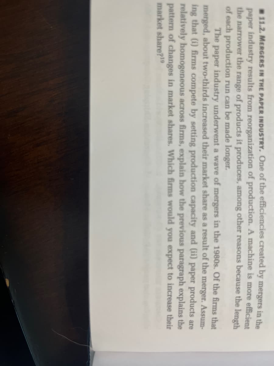 11.2. MERGERS IN THE PAPER INDUSTRY. One of the efficiencies created by mergers in the
paper industry results from reorganization of production. A machine is more efficient
the narrower the range of products it produces, among other reasons because the length
of each production run can be made longer.
The paper industry underwent a wave of mergers in the 1980s. Of the firms that
merged, about two-thirds increased their market share as a result of the merger. Assum-
ing that (i) firms compete by setting production capacity and (ii) paper products are
relatively homogeneous across firms, explain how the previous paragraph explains the
pattern of changes in market shares. Which firms would you expect to increase their
market share?19