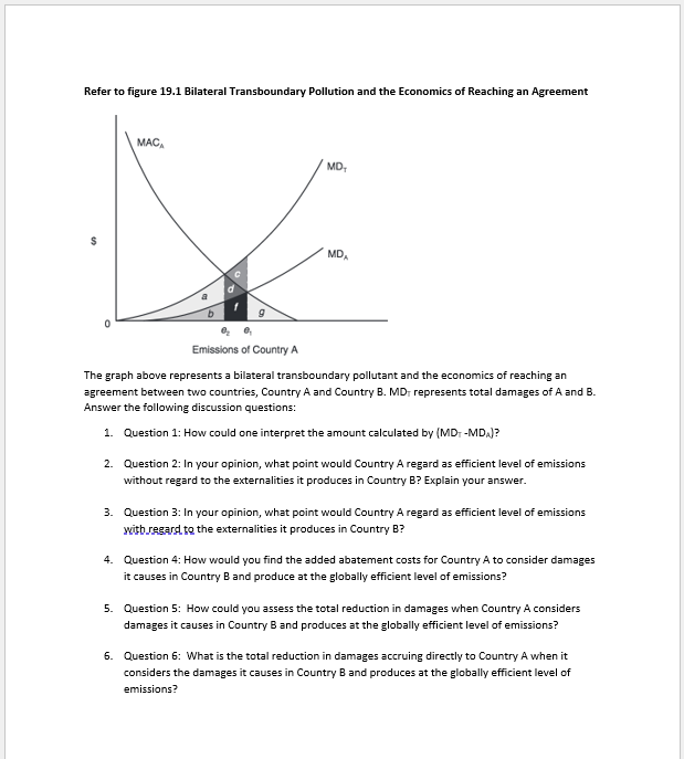 Refer to figure 19.1 Bilateral Transboundary Pollution and the Economics of Reaching an Agreement
$
0
MACA
MD₂
MDA
Emissions of Country A
The graph above represents a bilateral transboundary pollutant and the economics of reaching an
agreement between two countries, Country A and Country B. MD, represents total damages of A and B.
Answer the following discussion questions:
1. Question 1: How could one interpret the amount calculated by (MD+ -MD₂)?
2. Question 2: In your opinion, what point would Country A regard as efficient level of emissions
without regard to the externalities it produces in Country B? Explain your answer.
3. Question 3: In your opinion, what point would Country A regard as efficient level of emissions
with regard to the externalities it produces in Country B?
4. Question 4: How would you find the added abatement costs for Country A to consider damages
it causes in Country B and produce at the globally efficient level of emissions?
5. Question 5: How could you assess the total reduction in damages when Country A considers
damages it causes in Country B and produces at the globally efficient level of emissions?
6. Question 6: What is the total reduction in damages accruing directly to Country A when it
considers the damages it causes in Country B and produces at the globally efficient level of
emissions?