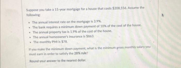 Suppose you take a 15-year mortgage for a house that costs $208,556. Assume the
following:
• The annual interest rate on the mortgage is 3.9%.
• The bank requires a minimum down payment of 10% of the cost of the house.
• The annual property tax is 1.9% of the cost of the house.
• The annual homeowner's insurance is $863.
• The monthly PMi is $78.
If you make the minimum down payment, what is the minimum gross monthly salary you
must earn in order to satisfy the 28% rule?
Round your answer to the nearest dollar.
